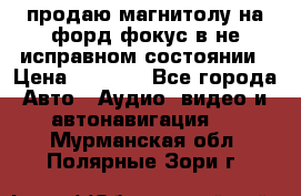 продаю магнитолу на форд-фокус в не исправном состоянии › Цена ­ 2 000 - Все города Авто » Аудио, видео и автонавигация   . Мурманская обл.,Полярные Зори г.